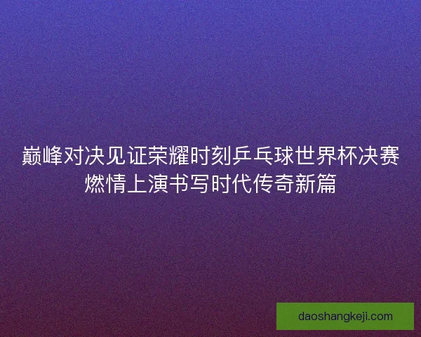 巅峰对决见证荣耀时刻乒乓球世界杯决赛燃情上演书写时代传奇新篇