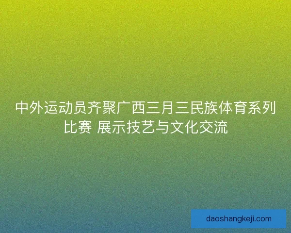 中外运动员齐聚广西三月三民族体育系列比赛 展示技艺与文化交流