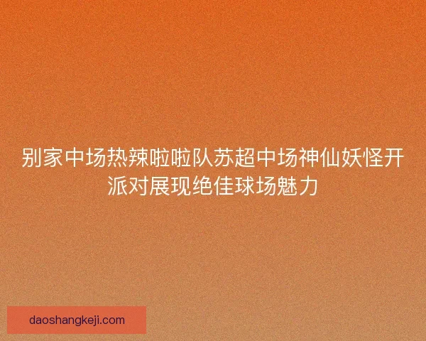 别家中场热辣啦啦队苏超中场神仙妖怪开派对展现绝佳球场魅力